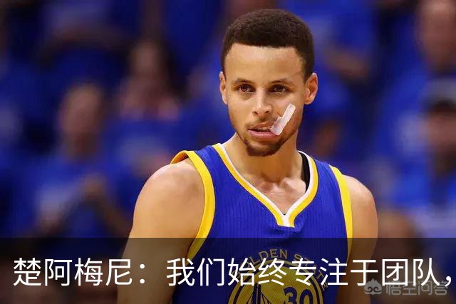 楚阿梅尼：我们始终专注于团队，并不真正关注外界发生的事情