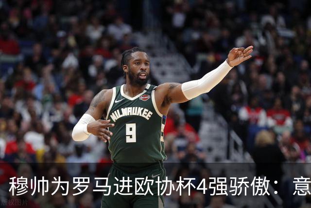 穆帅为罗马进欧协杯4强骄傲：意甲只我们还在踢欧战