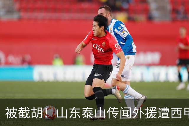 被截胡！山东泰山传闻外援遭西甲豪门争抢，夏窗更换外援恐无望